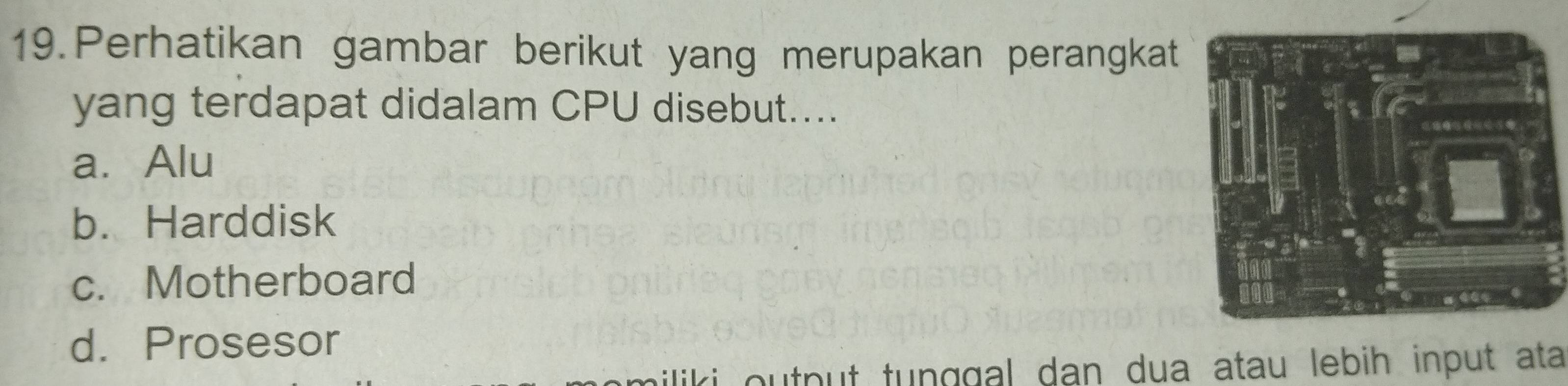 Perhatikan gambar berikut yang merupakan perangkat
yang terdapat didalam CPU disebut....
a. Alu
b. Harddisk
c. Motherboard
d. Prosesor
output tunggal dan dua atau lebih input ata