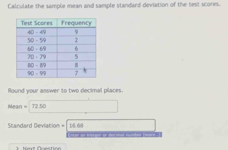 Calculate the sample mean and sample standard deviation of the test scores. 
Round your answer to two decimal places.
Mean = 72.50
Standard Deviation = 16.68
Enter an integer or decimal number (more..] 
Next Question