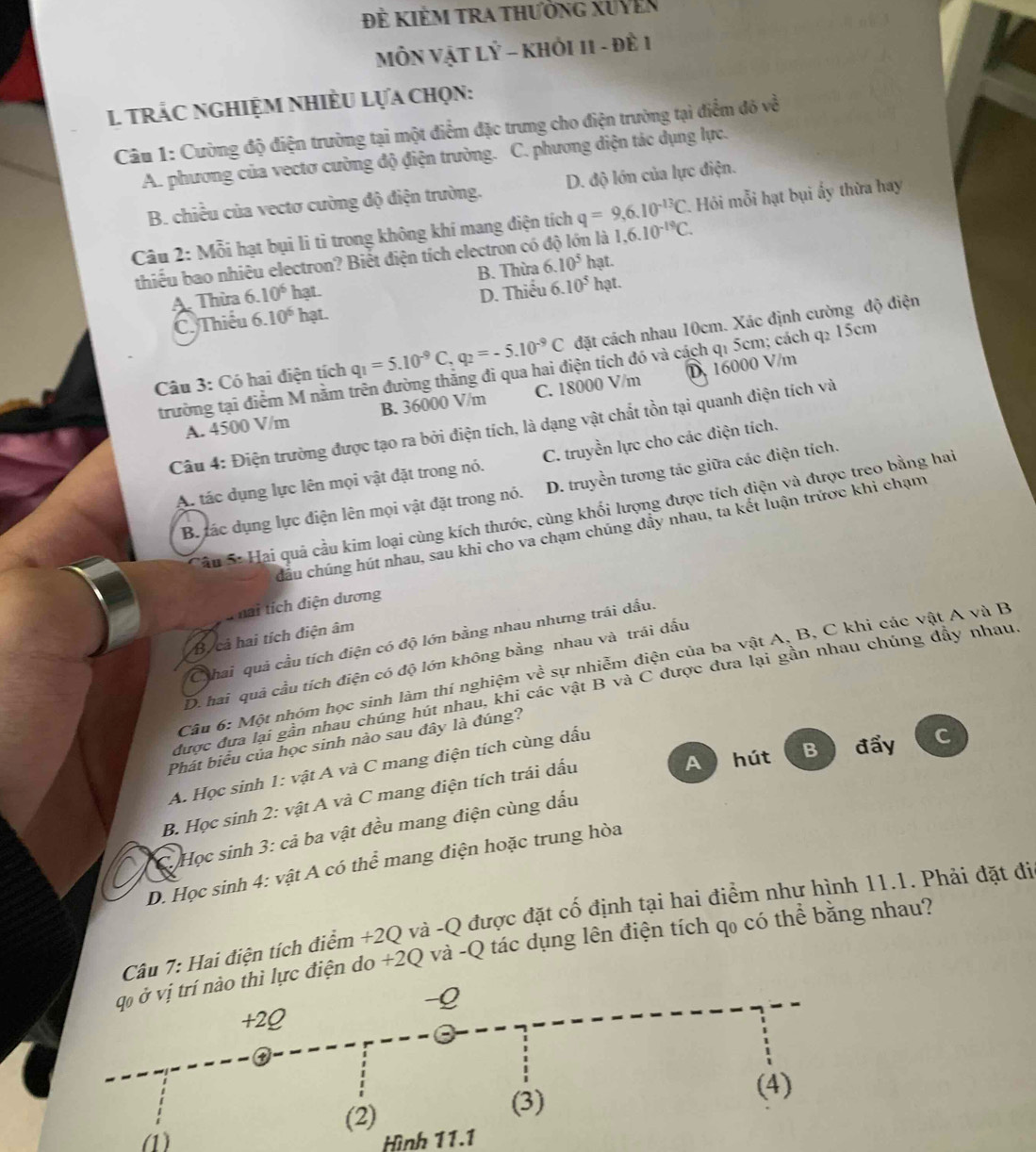 Đề KiÊM TRA thưởng XUyên
MÔN VậT LÝ - KHỏI 11 - Đề 1
1 trÁC NgHiệM NHiềU Lựa Chọn:
Câu 1: Cường độ điện trường tại một điểm đặc trung cho điện trường tại điểm đó về
A. phương của vectơ cường độ điện trường. C. phương diện tác dụng lực.
B. chiều của vectơ cường độ điện trường. D. độ lớn của lực điện.
Câu 2: Mỗi hạt bụi li tỉ trong không khí mang điện tích q=9,6.10^(-13)C. *. Hỏi mỗi hạt bụi ấy thừa hay
thiếu bao nhiêu electron? Biết điện tích electron có n là 1,6.10^(-19)C.
A. Thừa 6.10^6 hạt. B. Thừa 6.10^5 hạt.
C. Thiếu 6.10^6 hạt. D. Thiếu 6.10^51 hạt.
Câu 3: Có hai điện tích q_1=5.10^(-9)C,q_2=-5.10^(-9)C đặt cách nhau 10cm. Xác định cường độ điện
trường tại điểm M nằm trên đường thắng đi qua hai điện tích đó và cách q₁ 5cm; cách q2 15cm
A. 4500 V/m B. 36000 V/m C. 18000 V/m D. 16000 V/m
Câu 4: Điện trường được tạo ra bởi điện tích, là dạng vật chất tồn tại quanh điện tích và
A. tác dụng lực lên mọi vật đặt trong nó. C. truyền lực cho các điện tích.
B ác dụng lực điện lên mọi vật đặt trong nó. D. truyền tương tác giữa các điện tích.
Câu S: Hai quả cầu kim loại cùng kích thước, cùng khối lượng được tích điện và được treo bằng hai
cầu chúng hút nhau, sau khi cho va chạm chúng đẩy nhau, ta kết luận trược khi chạm
T hai tích điện dương
B cả hai tích điện âm
Chai quả cầu tích điện có độ lớn bằng nhau nhưng trái dầu.
D. hai quả cầu tích điện có độ lớn không bằng nhau và trái dấu
Câu 6: Một nhóm học sinh làm thí nghiệm về sự nhiễm điện của ba vật A, B, C khi các vật A và B
được đưa lại gần nhau chúng hút nhau, khi các vật B và C được đưa lại gần nhau chúng dẫy nhau,
Phát biểu của học sinh nào sau đây là đúng?
A  hút B đẩy C
A. Học sinh 1: vật A và C mang điện tích cùng dấu
B. Học sinh 2: vật A và C mang điện tích trái dấu
*  C  Học sinh 3: cả ba vật đều mang điện cùng dấu
D. Học sinh 4: vật A có thể mang điện hoặc trung hòa
Câu 7: Hai điện tích điểm +2Q và -Q được đặt cố định tại hai điểm như hình 11.1. Phải đặt đi
c điện do +2Q và -Q tác dụng lên điện tích qo có thể bằng nhau?
(1) Hình 11.1