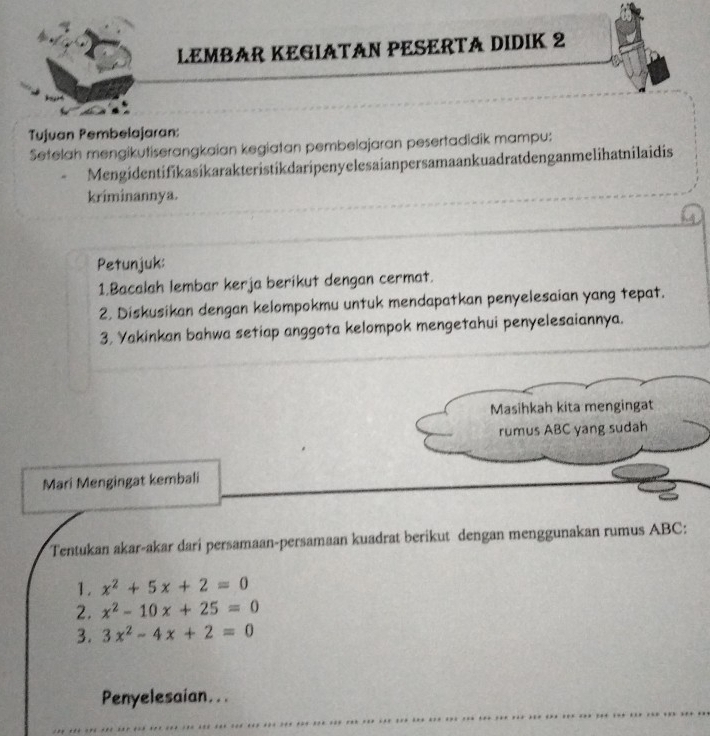 LEMBAR KEGIATAN PESERTA DIDIK 2
Tujuan Pembelajaran:
Setelah mengikutiserangkaian kegiatan pembelajaran pesertadidik mampu:
Mengidentifikasikarakteristikdaripenyelesaianpersamaankuadratdenganmelihatnilaidis
kriminannya.
Petunjuk:
1.Bacalah lembar kerja berikut dengan cermat.
2. Diskusikan dengan kelompokmu untuk mendapatkan penyelesaian yang tepat.
3, Yakinkan bahwa setiap anggota kelompok mengetahui penyelesaiannya.
Masihkah kita mengingat
rumus ABC yang sudah
Mari Mengingat kembali
Tentukan akar-akar dari persamaan-persamaan kuadrat berikut dengan menggunakan rumus ABC :
1. x^2+5x+2=0
2. x^2-10x+25=0
3. 3x^2-4x+2=0
Penyelesaian...