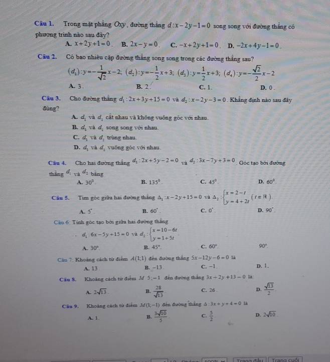 Trong mặt phẳng Oxy, đường thẳng d:x-2y-1=0 song song với đường thắng có
phương trình nào sau đây?
A. x+2y+1=0 B. 2x-y=0. C. -x+2y+1=0 D. -2x+4y-1=0
Câu 2. Có bao nhiều cặp đường thắng song song trong các đường thắng sau?
(d_1):y=- 1/sqrt(2) x-2;(d_2):y=- 1/2 x+3;(d_3):y= 1/2 x+3;(d_4):y=- sqrt(2)/2 x-2
A. 3 . B. 2 . C. 1. D. 0 .
Câu 3. Cho đường thắng d_1:2x+3y+15=0 và d_2:x-2y-3=0 Khẳng định nào sau đây
đúng?
A. d_1 và d_2 cắt nhau và không vuông gốc với nhau.
B. d_1vi d_2 song song với nhau
C. d_1vad_2 trùng nhau.
D. d_1vid_2 vuông gốc với nhau.
Câu 4. Cho hai đường thắng d_1:2x+5y-2=0 x d_2:3x-7y+3=0 Góc tạo bởi đường
thắng d_1 và d_2 bāng
A. 30°. B. 135°. C. 45°. D. 60°.
Câu 5. Tim góc giữa hai đường thắng △ _1:x-2y+15=0 và △ _2:beginarrayl x=2-t y=4+2tendarray. (t∈ R).
A. 5° . B. 60°. C. 0^(·). D. 90°.
* Cầu 6: Tính góc tạo bởi giữa hai đường thắng
d_1:6x-5y+15=0 và d_2:beginarrayl x=10-6t y=1+5tendarray.
A. 30°. B. 45°. C. 60° 90°.
*  Cu 7: Khoảng cách từ điểm A(1;1) đến đường thắng 5x-12y-6=0 là
A. 13 B. -13 C. −1 D. 1.
Câu 8. Khoảng cách từ điểm M 5: - 1 đến đường thắng 3x+2y+13-0 là
A. 2sqrt(13). B.  28/sqrt(13)  C. 26 D.  sqrt(13)/2 
Câu 9. Khoảng cách từ điểm M(1,-1) đến đường thắng △ :3x+y+4=0 1à
A. 1. B.  3sqrt(10)/5  C.  5/2 . D. 2sqrt(10)
Tng cuố