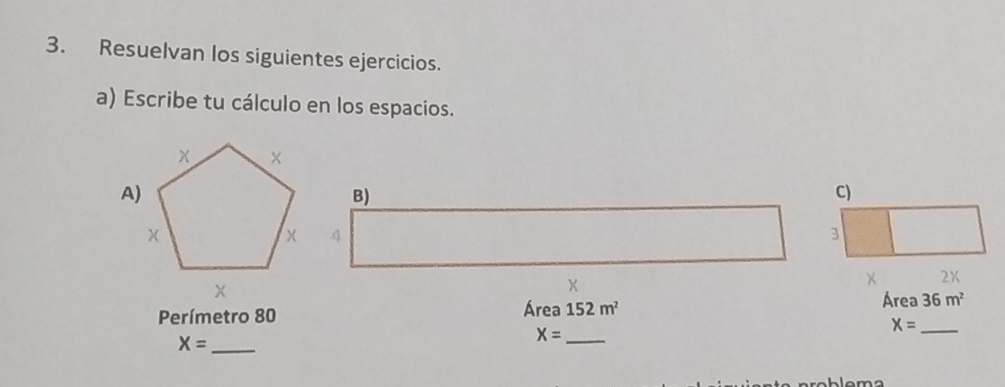 Resuelvan los siguientes ejercicios. 
a) Escribe tu cálculo en los espacios. 
B) 
C)
4
3
× 2X
X
Perímetro 80 Área 152m^2 Área 36m^2
X= _
X= _
X= _ 
lema