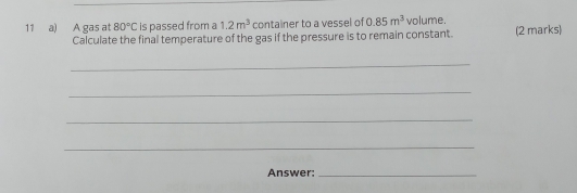 A gas at 80°C is passed from a 1.2m^3 container to a vessel of 0.85m^3 volume. 
Calculate the final temperature of the gas if the pressure is to remain constant. (2 marks) 
_ 
_ 
_ 
_ 
Answer:_