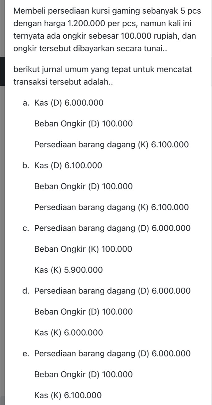 Membeli persediaan kursi gaming sebanyak 5 pcs
dengan harga 1.200.000 per pcs, namun kali ini
ternyata ada ongkir sebesar 100.000 rupiah, dan
ongkir tersebut dibayarkan secara tunai..
berikut jurnal umum yang tepat untuk mencatat
transaksi tersebut adalah..
a. Kas (D) 6.000.000
Beban Ongkir (D) 100.000
Persediaan barang dagang (K) 6.100.000
b. Kas (D) 6.100.000
Beban Ongkir (D) 100.000
Persediaan barang dagang (K) 6.100.000
c. Persediaan barang dagang (D) 6.000.000
Beban Ongkir (K) 100.000
Kas (K) 5.900.000
d. Persediaan barang dagang (D) 6.000.000
Beban Ongkir (D) 100.000
Kas (K) 6.000.000
e. Persediaan barang dagang (D) 6.000.000
Beban Ongkir (D) 100.000
Kas (K) 6.100.000