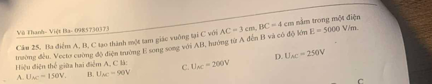 Vũ Thanh- Việt Ba- 0985730373
trường đều. Vectơ cường độ điện trường E song song với AB, hướng từ A đến B và có độ lớn AC=3cm, BC=4cm nằm trong một điện
Câu 25. Ba điểm A, B, C tạo thành một tam giác vuông tại C với
E=5000V/m. 
Hiệu điện thể giữa hai điểm A, C là: D. U_AC=250V
A. U_AC=150V. B. U_AC=90V C. U_AC=200V
C