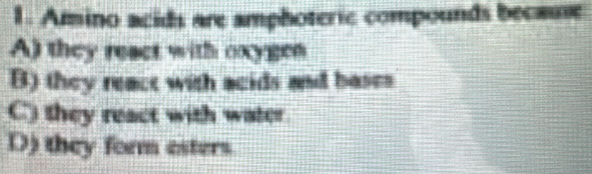 Amino acids are amphoteric compounds because
A) they react with oxygen
B) they reace with acids and bases
C) they react with water
D) they form esters.
