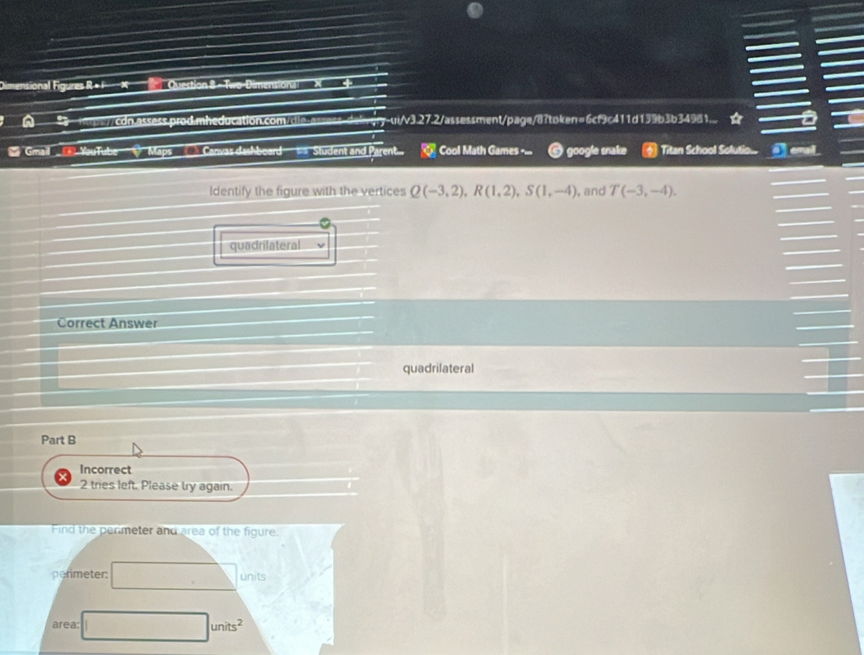 Dimensional Figures R +F × Question S - Two-Dimensional X +
a 2 itps/cdn.assess.prod.mheducation.com/dle-assess-daivjry-ui/v3.27.2/assessment/page/8?token=6cf9c411d139b3b34981... ☆
_ Gmail _ YouTube _ Maps __ Canvas dashboard Student and Parent.. Cool Math Games -... google snake Titan School Solutio... I emal
ldentify the figure with the vertices Q(-3,2), R(1,2), S(1,-4) , and T(-3,-4). 
quadrilateral
Correct Answer
quadrilateral
Part B
Incorrect
2 tries left. Please try again.
Find the penmeter and area of the figure.
perimeter: □ units
area: □ units^2