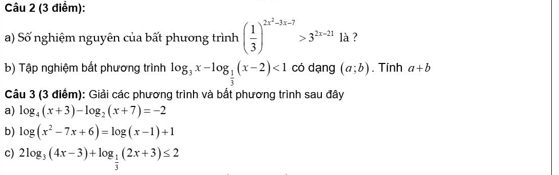 Số nghiệm nguyên của bất phương trình ( 1/3 )^2x^2-3x-7>3^(2x-21) là ? 
b) Tập nghiệm bất phương trình log _3x-log _ 1/3 (x-2)<1</tex> có dạng (a;b). Tính a+b
Câu 3 (3 điểm): Giải các phương trình và bất phương trình sau đây 
a) log _4(x+3)-log _2(x+7)=-2
b) log (x^2-7x+6)=log (x-1)+1
c) 2log _3(4x-3)+log _ 1/3 (2x+3)≤ 2