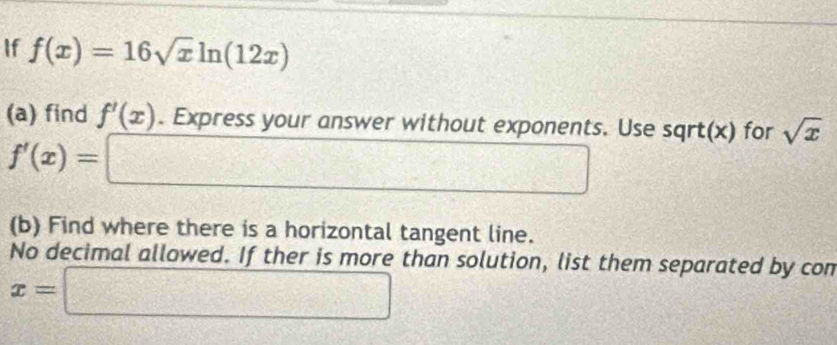 If f(x)=16sqrt(x)ln (12x)
(a) find f'(x). Express your answer without exponents. Use sqrt(x) for sqrt(x)
f'(x)= = x_□  □  ^
y=- 1/2 ( (-1)/2 )^2
(b) Find where there is a horizontal tangent line. 
No decimal allowed. If ther is more than solution, list them separated by con
x=□