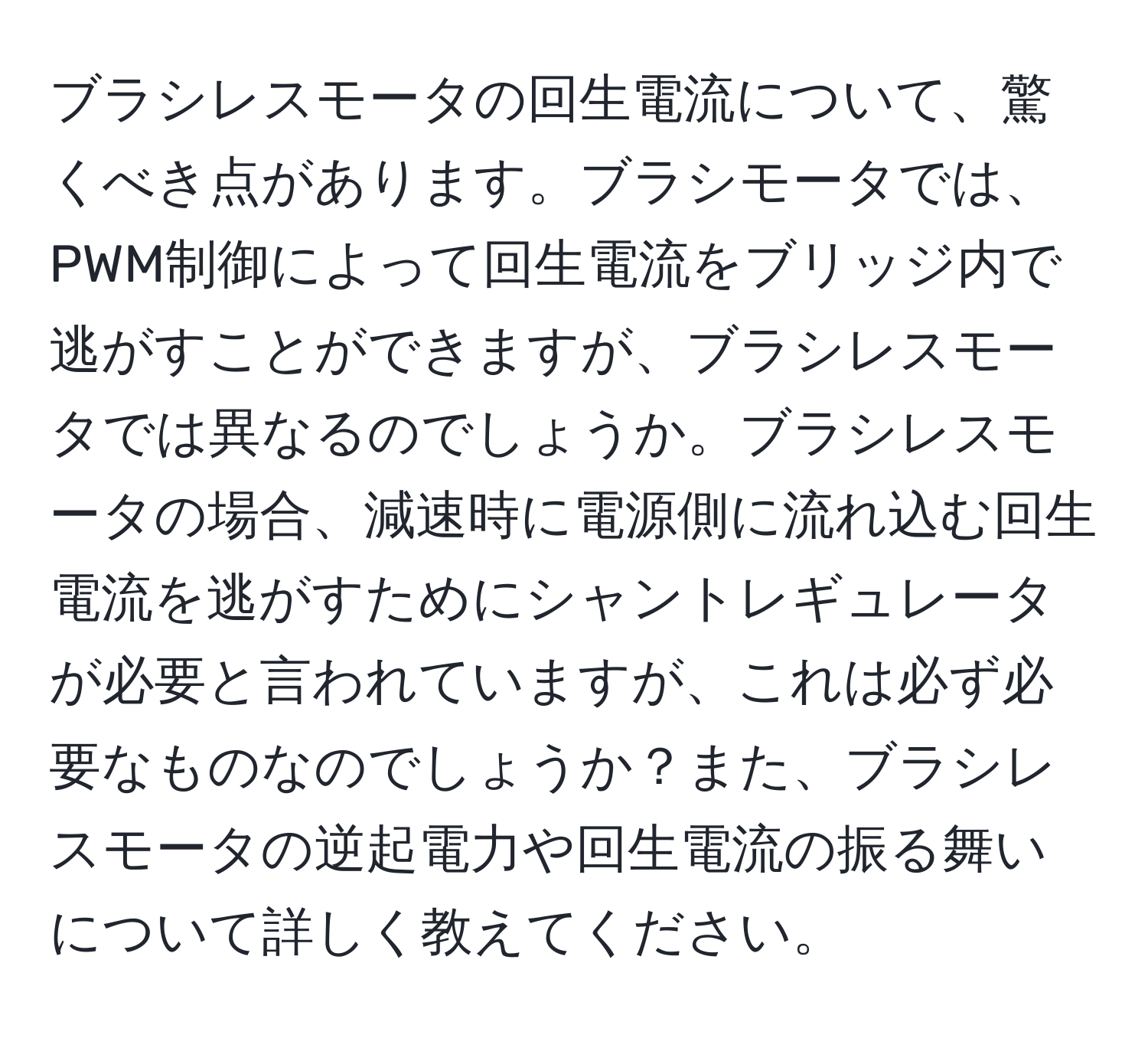 ブラシレスモータの回生電流について、驚くべき点があります。ブラシモータでは、PWM制御によって回生電流をブリッジ内で逃がすことができますが、ブラシレスモータでは異なるのでしょうか。ブラシレスモータの場合、減速時に電源側に流れ込む回生電流を逃がすためにシャントレギュレータが必要と言われていますが、これは必ず必要なものなのでしょうか？また、ブラシレスモータの逆起電力や回生電流の振る舞いについて詳しく教えてください。