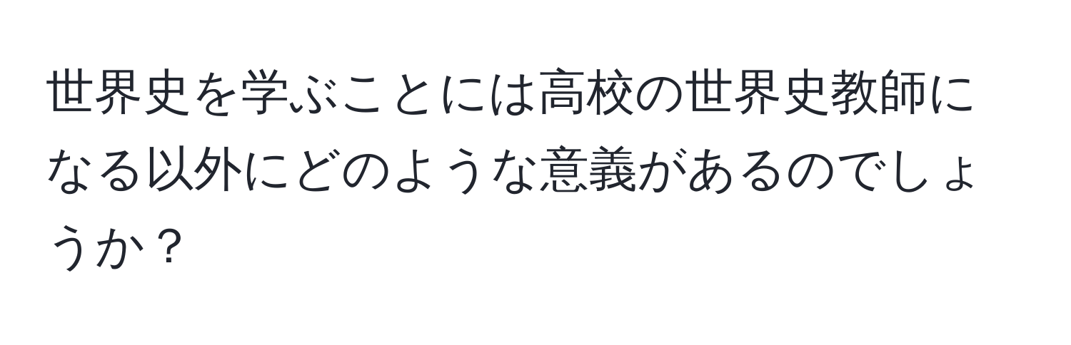 世界史を学ぶことには高校の世界史教師になる以外にどのような意義があるのでしょうか？