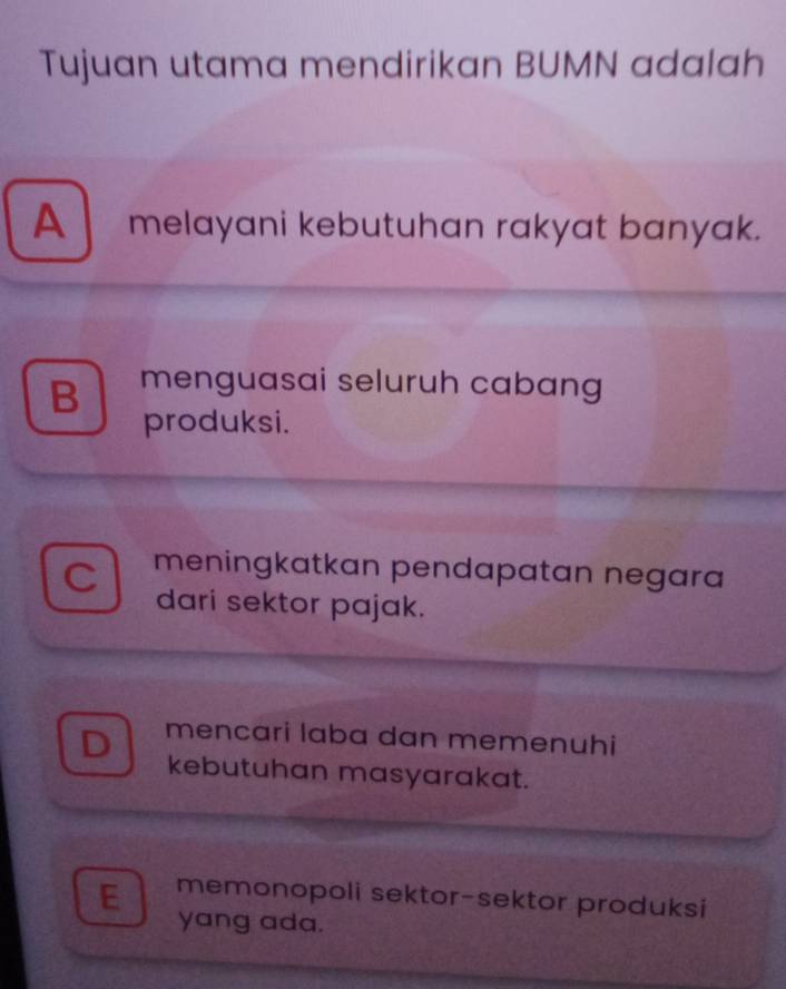 Tujuan utama mendirikan BUMN adalah
A melayani kebutuhan rakyat banyak.
B menguasai seluruh cabang
produksi.
meningkatkan pendapatan negara
dari sektor pajak.
mencari laba dan memenuhi
kebutuhan masyarakat.
E memonopoli sektor-sektor produksi
yang ada.