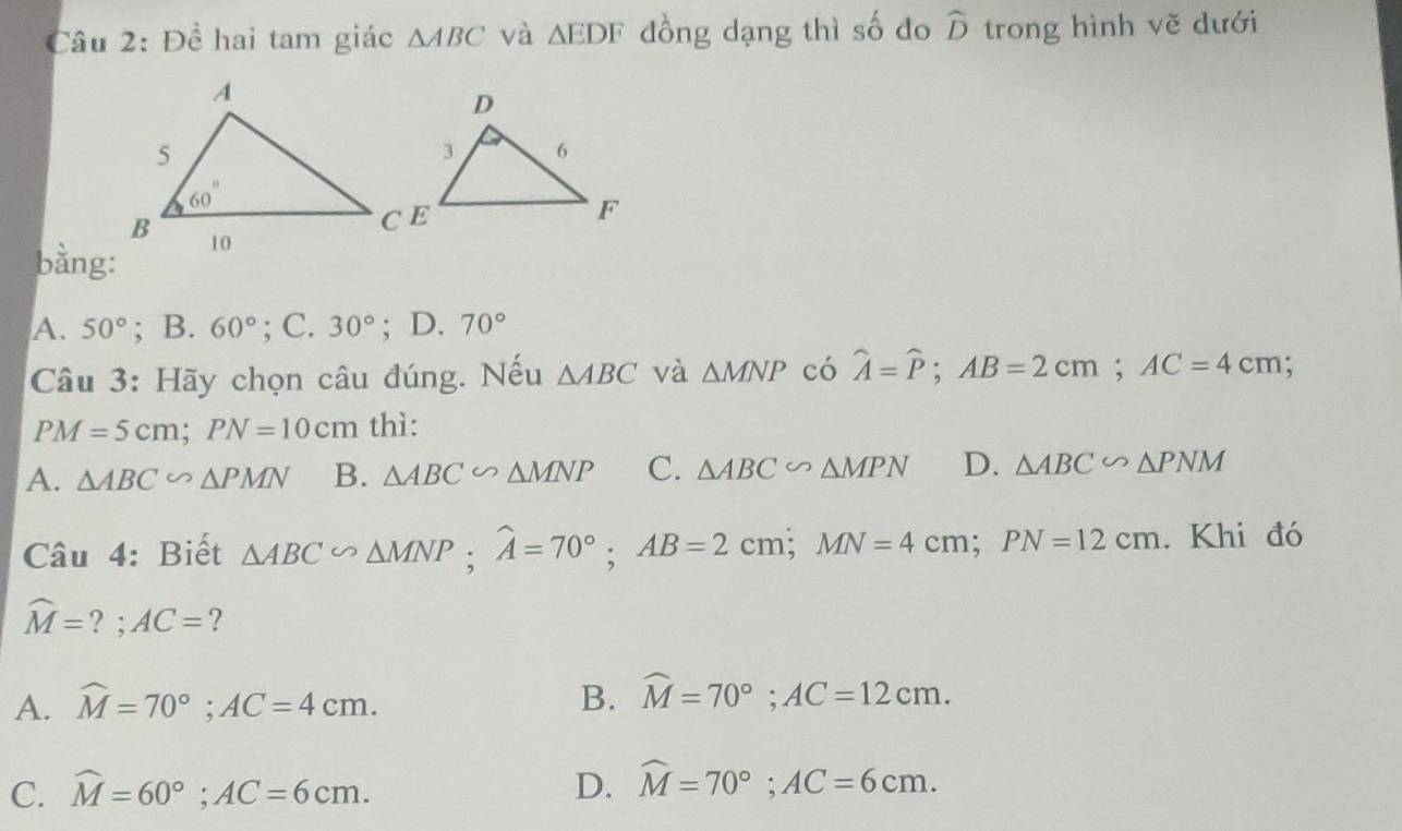 Cầu 2: Đề hai tam giác △ ABC và △ EDF đồng dạng thì số do widehat D trong hình vẽ dưới
bàng:
A. 50°; B. 60°; C. 30°; D. 70°
Câu 3: Hãy chọn câu đúng. Nếu △ ABC và △ MNP có widehat A=widehat P;AB=2cm;AC=4cm;
PM=5cm;PN=10cm thì:
A. △ ABC∽ △ PMN B. △ ABC∽ △ MNP C. △ ABC∽ △ MPN D. △ ABC∽ △ PNM
Câu 4: Biết △ ABC∽ △ MNP;widehat A=70°;AB=2cm;MN=4cm;PN=12cm. Khi đó
widehat M=?;AC= ?
A. widehat M=70°;AC=4cm. B. widehat M=70°;AC=12cm.
C. widehat M=60°;AC=6cm. D. widehat M=70°;AC=6cm.