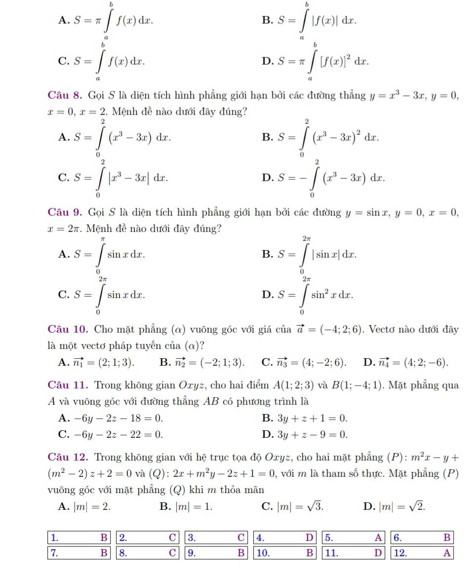 A. S=π ∈t _a^(bf(x)dx. S=∈t ^b)|f(x)|dx.
B.
C. S=∈tlimits _a^(bf(x)dx. S=π ∈tlimits _a^b[f(x)]^2)dx.
D.
Câu 8. Gọi S là diện tích hình phẳng giới hạn bởi các đường thẳng y=x^3-3x,y=0,
x=0,x=2 2. Mệnh đề nào dưới đây đúng?
2
A. S=∈tlimits _0(x^3-3x)dx. S=∈tlimits _0^(2(x^3)-3x)^2dx.
B.
C. S=∈tlimits _0^(2|x^3)-3x|dx. S=-∈tlimits _0^(2(x^3)-3x)dx.
D.
Câu 9. Gọi S là diện tích hình phẳng giới hạn bởi các đường y=sin x,y=0,x=0,
x=2π.  Mệnh đề nào dưới đây đúng?
A. S=∈tlimits _0^((π)sin xdx. S=∈tlimits _0^(2π)|sin x|dx.
B.
C. S=∈tlimits _0^(2π)sin xdx. S=∈tlimits _0^(2π)sin ^2)xdx.
D.
Câu 10. Cho mặt phẳng (α) vuông góc với giá ciiavector a=(-4;2;6). Vectơ nào dưới đây
là một vectơ pháp tuyến ở ciia(alpha )
A. vector n_1=(2;1;3). B. vector n_2=(-2;1;3). C. vector n_3=(4;-2;6). D. vector n_4=(4;2;-6).
Câu 11. Trong không gian Oxyz, cho hai điểm A(1;2;3) và B(1;-4;1). Mặt phẳng qua
A và vuông góc với đường thẳng AB có phương trình là
A. -6y-2z-18=0. B. 3y+z+1=0.
C. -6y-2z-22=0. D. 3y+z-9=0.
Câu 12. Trong không gian với hệ trục tọa độ Oxyz, cho hai mặt phẳng (P): m^2x-y+
(m^2-2)z+2=0 và (Q):2x+m^2y-2z+1=0 0, với m là tham số thực. Mặt phẳng (P)
vuông góc với mặt phẳng (Q) khi m thỏa mãn
A. |m|=2. B. |m|=1. C. |m|=sqrt(3). D. |m|=sqrt(2).
1. B 2. C 3. C 4. D 5. A 6. B
7. B 8. C 9. B 10. B 11. D 12. A