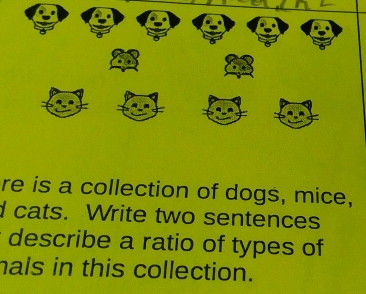 re is a collection of dogs, mice, 
I cats. Write two sentences 
describe a ratio of types of 
hals in this collection.