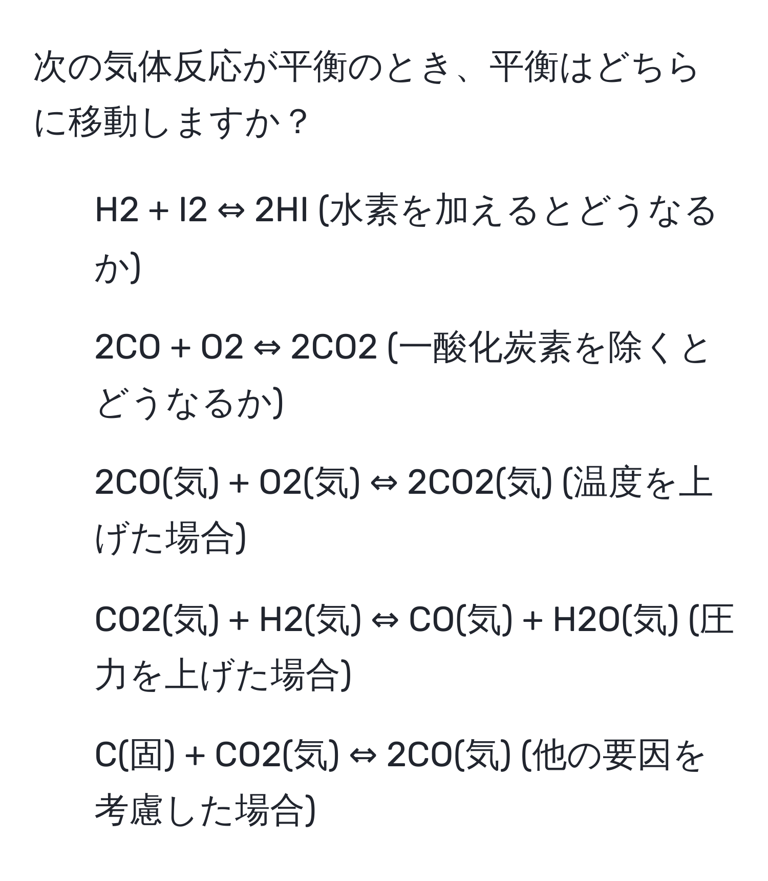 次の気体反応が平衡のとき、平衡はどちらに移動しますか？

1) H2 + I2 ⇔ 2HI (水素を加えるとどうなるか)

2) 2CO + O2 ⇔ 2CO2 (一酸化炭素を除くとどうなるか)

3) 2CO(気) + O2(気) ⇔ 2CO2(気) (温度を上げた場合)

4) CO2(気) + H2(気) ⇔ CO(気) + H2O(気) (圧力を上げた場合)

5) C(固) + CO2(気) ⇔ 2CO(気) (他の要因を考慮した場合)