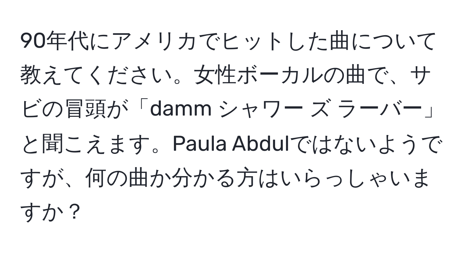 90年代にアメリカでヒットした曲について教えてください。女性ボーカルの曲で、サビの冒頭が「damm シャワー ズ ラーバー」と聞こえます。Paula Abdulではないようですが、何の曲か分かる方はいらっしゃいますか？