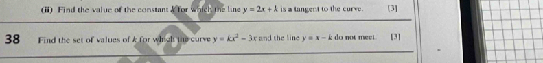 (ii) Find the value of the constant k for which the line y=2x+k is a tangent to the curve. [3]
38 Find the set of values of k for which the curve y=kx^2-3x and the line y=x-k do not meet. [3]