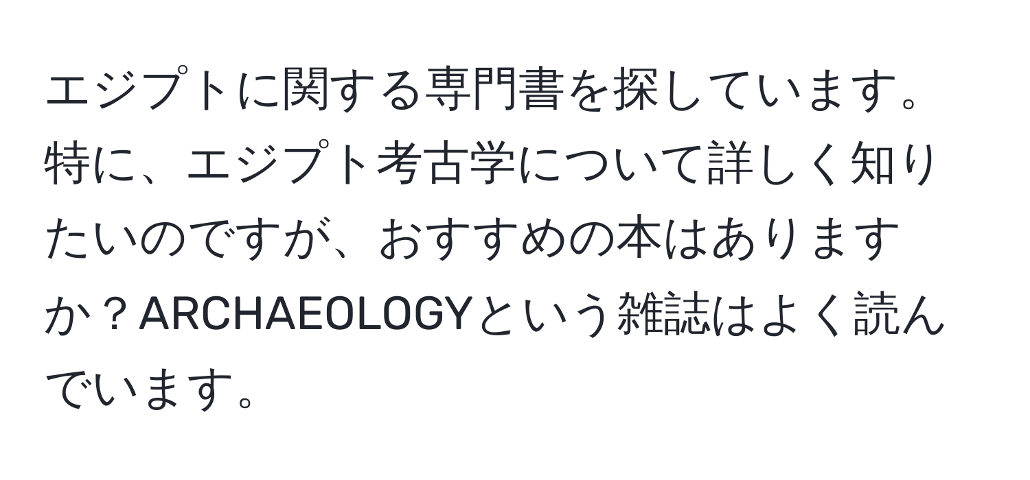 エジプトに関する専門書を探しています。特に、エジプト考古学について詳しく知りたいのですが、おすすめの本はありますか？ARCHAEOLOGYという雑誌はよく読んでいます。