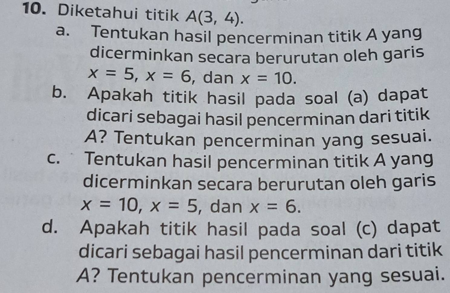 Diketahui titik A(3,4). 
a. Tentukan hasil pencerminan titik A yang 
dicerminkan secara berurutan oleh garis
x=5, x=6 , dan x=10. 
b. Apakah titik hasil pada soal (a) dapat 
dicari sebagai hasil pencerminan dari titik 
A? Tentukan pencerminan yang sesuai. 
c. Tentukan hasil pencerminan titik A yang 
dicerminkan secara berurutan oleh garis
x=10, x=5 , dan x=6. 
d. Apakah titik hasil pada soal (c) dapat 
dicari sebagai hasil pencerminan dari titik 
A? Tentukan pencerminan yang sesuai.