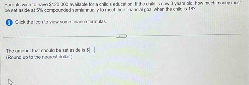 Parents wish to have $120,000 available for a child's education. If the child is now 3 years old, how much money must 
be set aside at 5% compounded semiannually to meet their financial goal when the child is 18? 
Click the icon to view some finance formulas. 
The amount that should be set aside is $□. 
(Round up to the nearest dollar.)