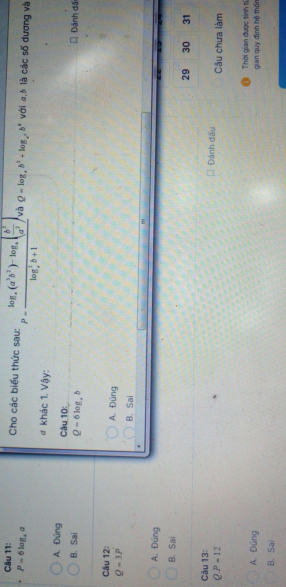 Cho các biểu thức sau: P=frac log _a(a^3b^2)-log _a( b^3/a^2 )(log _a)^2b+1 và Q=log _ab^3+log _a^2b^6 với a, b là các số dương và
P=6log _ba
đ khác 1. Vậy:
A. Đúng
Câu 10:
B. Sai Đánh dấi
Q=6log _ab
Câu 12: A. Đúng
Q=3P
B. Sai
A. Đúng
B. Sai
29 30 31
Câu 13:
Đánh dấu
D. F =1 ) Câu chưa làm
Thời gian được tính từ
A. Đúng gian quy định hệ thốn
B. Sai