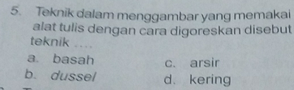 Teknik dalam menggambar yang memakai
alat tulis dengan cara digoreskan disebut
teknik ...
a basah
c. arsir
b. dussel d. kering