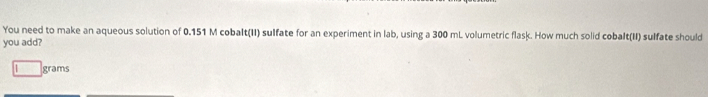 You need to make an aqueous solution of 0.151 M cobaIt(II) sulfate for an experiment in lab, using a 300 mL volumetric flask. How much solid cobalt(II) sulfate should 
you add?
grams