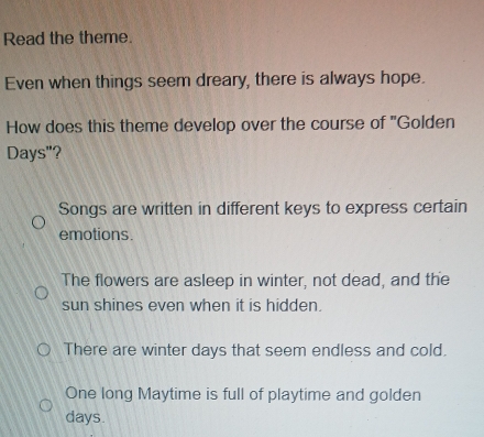 Read the theme.
Even when things seem dreary, there is always hope.
How does this theme develop over the course of "Golden
Days"?
Songs are written in different keys to express certain
emotions.
The flowers are asleep in winter, not dead, and the
sun shines even when it is hidden.
There are winter days that seem endless and cold.
One long Maytime is full of playtime and golden
days.