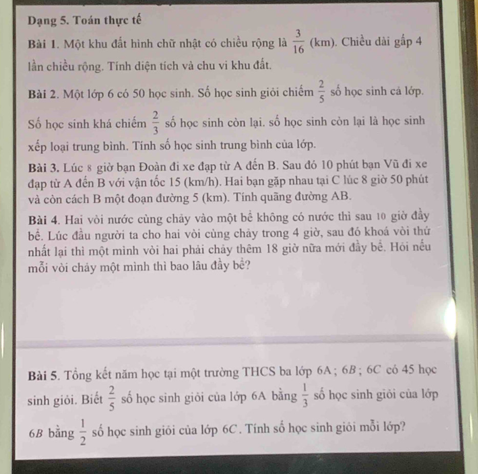 Dạng 5. Toán thực tế 
Bài 1. Một khu đất hình chữ nhật có chiều rộng là  3/16 (km). Chiều dài gấp 4
lần chiều rộng. Tính diện tích và chu vi khu đất. 
Bài 2. Một lớp 6 có 50 học sinh. Số học sinh giỏi chiếm  2/5  số học sinh cả lớp. 
Số học sinh khá chiếm  2/3  số học sinh còn lại. số học sinh còn lại là học sinh 
xếp loại trung bình. Tính số học sinh trung bình của lớp. 
Bài 3. Lúc 8 giờ bạn Đoàn đi xe đạp từ A đến B. Sau đó 10 phút bạn Vũ đi xe 
đạp từ A đến B với vận tốc 15 (km/h). Hai bạn gặp nhau tại C lúc 8 giờ 50 phút 
và còn cách B một đoạn đường 5 (km). Tính quãng đường AB. 
Bài 4. Hai vòi nước cùng chảy vào một bể không có nước thì sau 10 giờ đầy 
bể. Lúc đầu người ta cho hai vòi cùng chảy trong 4 giờ, sau đó khoá vòi thứ 
nhất lại thì một mình vòi hai phải chảy thêm 18 giờ nữa mới đầy bề. Hỏi nếu 
mỗi vòi chảy một mình thì bao lâu đầy bề? 
Bài 5. Tổng kết năm học tại một trường THCS ba lớp 6A; 6B; 6C có 45 học 
sinh giỏi. Biết  2/5  số học sinh giỏi của lớp 6A bằng  1/3  số học sinh giỏi của lớp
6B bằng  1/2  số học sinh giỏi của lớp 6C. Tính số học sinh giỏi mỗi lớp?