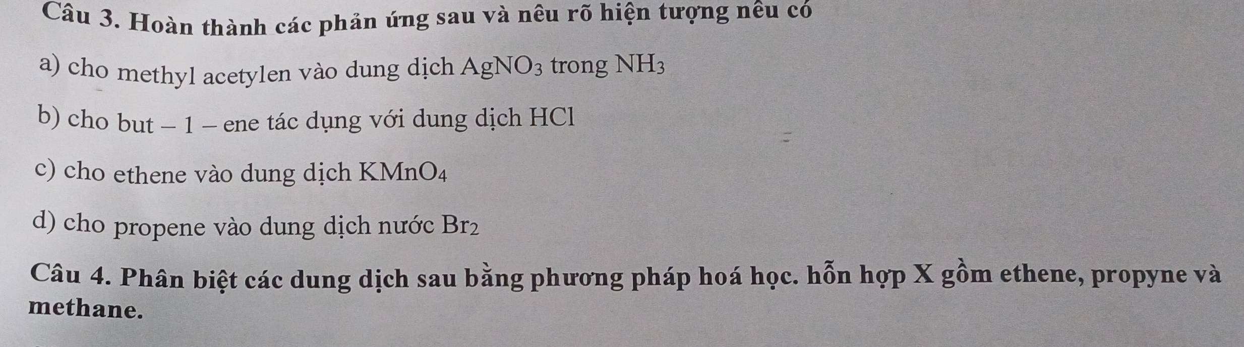 Hoàn thành các phản úng sau và nêu rõ hiện tượng nêu có 
a) cho methyl acetylen vào dung dịch AgNO_3 trong NH_3
b) cho but − 1 − ene tác dụng với dung dịch HCl 
c) cho ethene vào dung dịch KI MnO_4
d) cho propene vào dung dịch nước Br_2
Câu 4. Phân biệt các dung dịch sau bằng phương pháp hoá học. hỗn hợp X gồm ethene, propyne và 
methane.