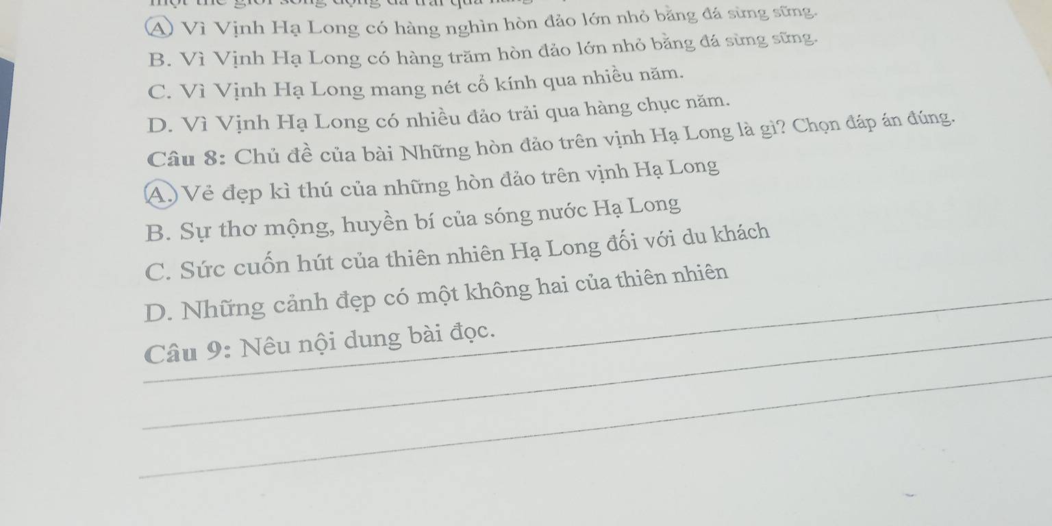 A Vì Vịnh Hạ Long có hàng nghìn hòn đảo lớn nhỏ bằng đá sừng sững.
B. Vì Vịnh Hạ Long có hàng trăm hòn đảo lớn nhỏ bằng đá sừng sững.
C. Vì Vịnh Hạ Long mang nét cổ kính qua nhiều năm.
D. Vì Vịnh Hạ Long có nhiều đảo trải qua hàng chục năm.
Câu 8: Chủ đề của bài Những hòn đảo trên vịnh Hạ Long là gì? Chọn đáp án đúng.
A.) Vẻ đẹp kì thú của những hòn đảo trên vịnh Hạ Long
B. Sự thơ mộng, huyền bí của sóng nước Hạ Long
C. Sức cuốn hút của thiên nhiên Hạ Long đối với du khách
D. Những cảnh đẹp có một không hai của thiên nhiên
_
_Câu 9: Nêu nội dung bài đọc.
_