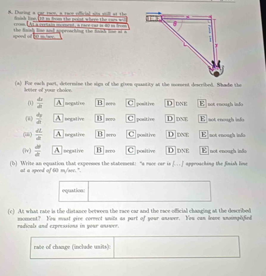 During a car race, a race official sits still at the
finish line, 10 m from the point where the cars will
cross. At a certain moment, a race car is 40 m from
the finish line and approaching the finish line at a
speed of 60 m/see. 
(a) For each part, determine the sign of the given quantity at the moment described. Shade the
letter of your choice.
(i)  dx/dt  A negative B zero Cpositive D dne E not enough info
(ii)  dy/dt  A negative B zero Cpositive Ddne E not enough info
(iii)  dL/dt  A negative B zero C positive Ddne E not enough info
(iv)  dθ /dt  Anegative B zero C positive Ddne Enot enough info
(b) Write an equation that expresses the statement: “a race car is [. … ] approaching the finish line
at a speed of 60 m/sec.".
equation:
(c) At what rate is the distance between the race car and the race official changing at the described
moment? You must give correct units as part of your answer. You can leave unsimplified
radicals and expressions in your answer.
rate of change (include units):