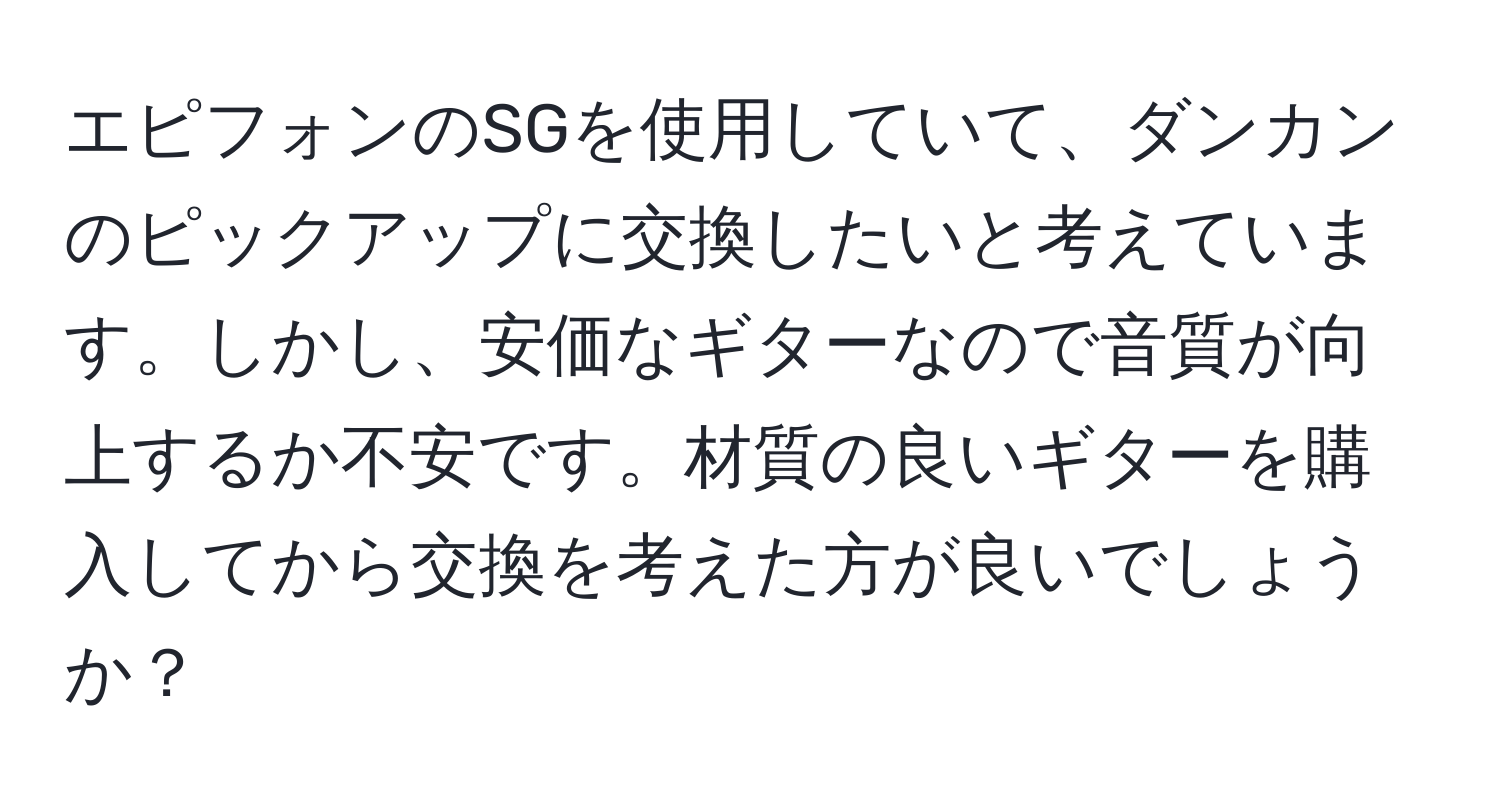 エピフォンのSGを使用していて、ダンカンのピックアップに交換したいと考えています。しかし、安価なギターなので音質が向上するか不安です。材質の良いギターを購入してから交換を考えた方が良いでしょうか？