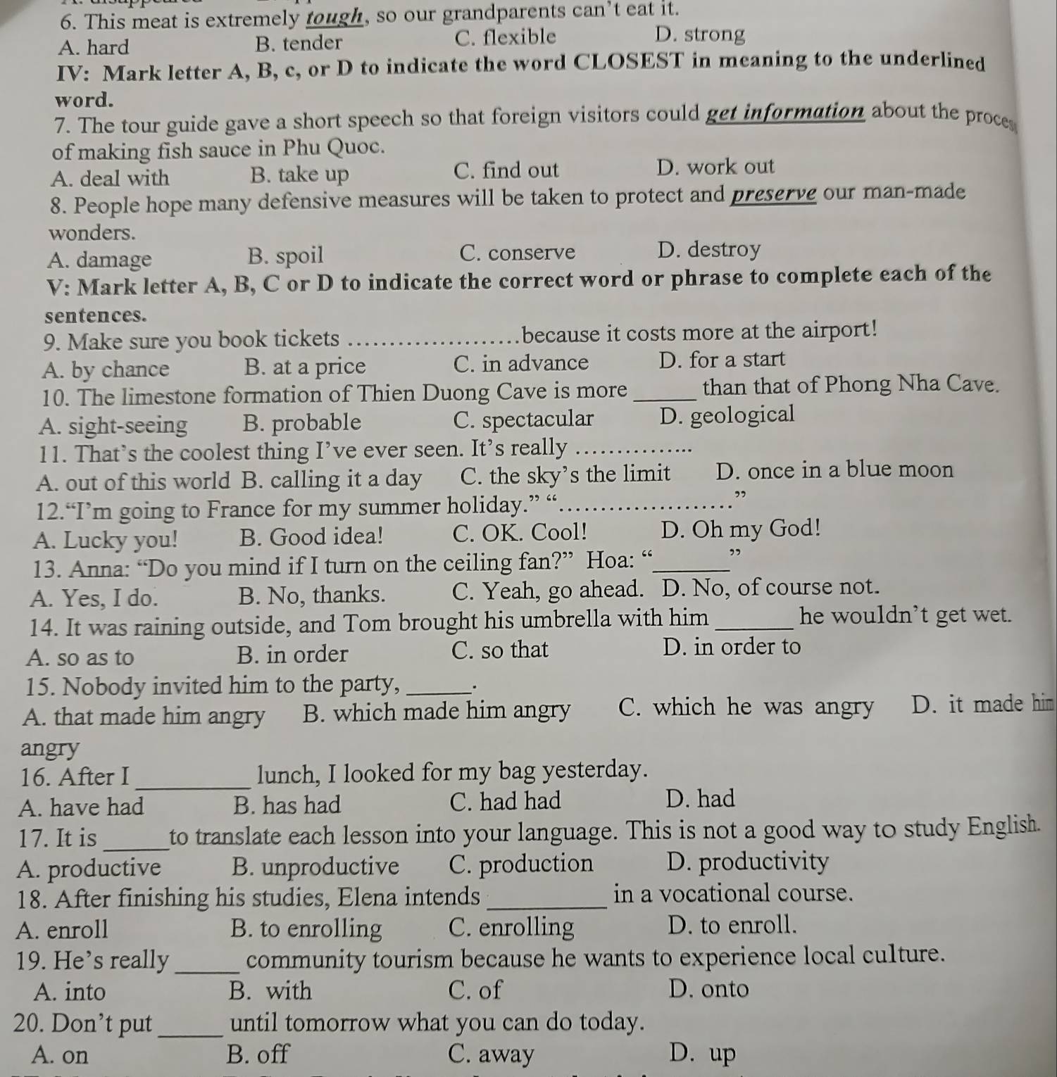 This meat is extremely tough, so our grandparents can’t eat it.
A. hard B. tender C. flexible
D. strong
IV: Mark letter A, B, c, or D to indicate the word CLOSEST in meaning to the underlined
word.
7. The tour guide gave a short speech so that foreign visitors could get information about the proces
of making fish sauce in Phu Quoc.
A. deal with B. take up C. find out
D. work out
8. People hope many defensive measures will be taken to protect and preserve our man-made
wonders.
A. damage B. spoil C. conserve D. destroy
V: Mark letter A, B, C or D to indicate the correct word or phrase to complete each of the
sentences.
9. Make sure you book tickets _because it costs more at the airport!
A. by chance B. at a price C. in advance D. for a start
10. The limestone formation of Thien Duong Cave is more _than that of Phong Nha Cave.
A. sight-seeing B. probable C. spectacular D. geological
11. That’s the coolest thing I’ve ever seen. It’s really_
A. out of this world B. calling it a day C. the sky’s the limit D. once in a blue moon
12.“I’m going to France for my summer holiday.” “_
”
A. Lucky you! B. Good idea! C. OK. Cool! D. Oh my God!
13. Anna: “Do you mind if I turn on the ceiling fan?” Hoa: “_
,,
A. Yes, I do. B. No, thanks. C. Yeah, go ahead. D. No, of course not.
14. It was raining outside, and Tom brought his umbrella with him_
he wouldn’t get wet.
A. so as to B. in order C. so that D. in order to
15. Nobody invited him to the party, _.
A. that made him angry B. which made him angry C. which he was angry D. it made him
angry
16. After I_ lunch, I looked for my bag yesterday.
A. have had B. has had C. had had D. had
17. It is_ to translate each lesson into your language. This is not a good way to study English.
A. productive B. unproductive C. production D. productivity
18. After finishing his studies, Elena intends _in a vocational course.
A. enroll B. to enrolling C. enrolling D. to enroll.
19. He’s really_ community tourism because he wants to experience local culture.
A. into B. with C. of D. onto
20. Don’t put_ until tomorrow what you can do today.
A. on B. off C. away D. up