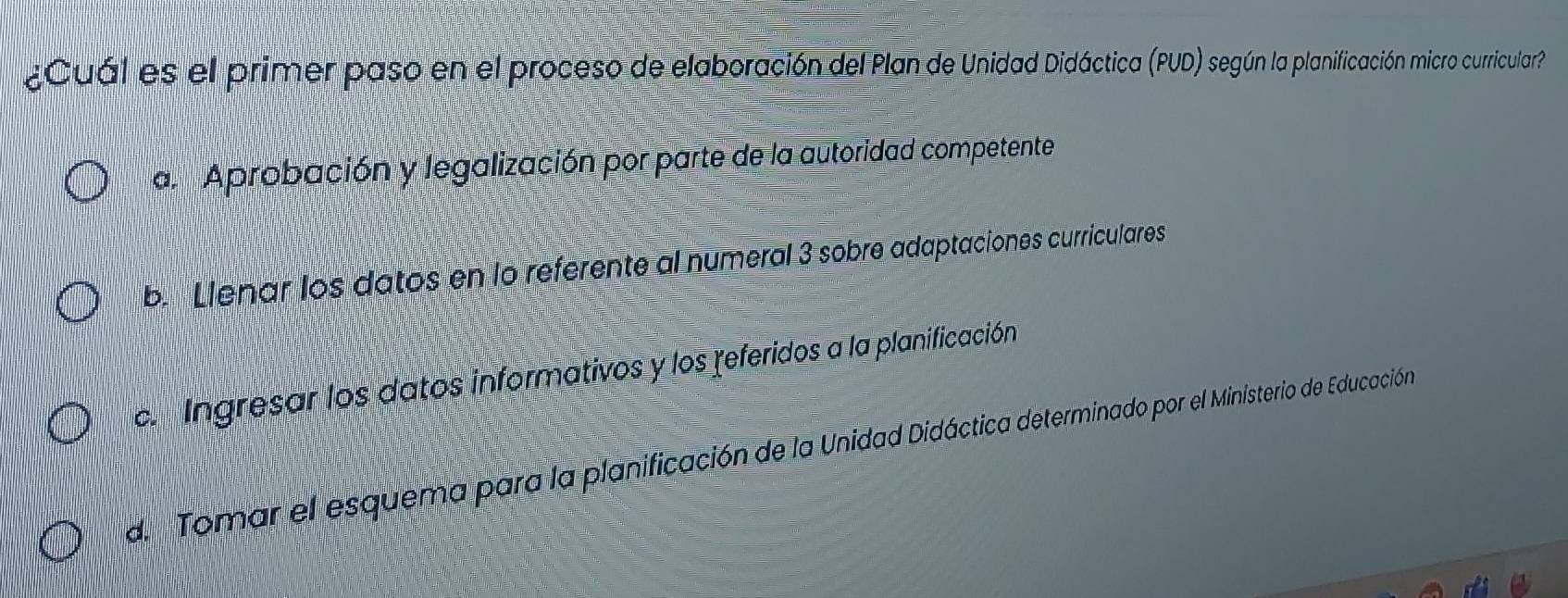 ¿Cuál es el primer paso en el proceso de elaboración del Plan de Unidad Didáctica (PUD) según la planificación micro curricular
al Aprobación y legalización por parte de la autoridad competente
b. Llenar los datos en lo referente al numeral 3 sobre adaptaciones curriculares
c. Ingresar los datos informativos y los referidos a la planificación
d. Tomar el esquema para la planificación de la Unidad Didáctica determinado por el Ministerio de Educación