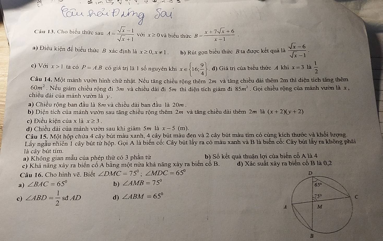 Cho biểu thức sau A= (sqrt(x)-1)/sqrt(x)+1  với x≥ 0 và biểu thức B= (x+7sqrt(x)+6)/x-1 
a) Điều kiện để biểu thức B xác định là x≥ 0,x!= 1. b) Rút gọn biểu thức B ta được kết quả là  (sqrt(x)-6)/sqrt(x)-1 .
c) Với x>1 ta có P=A.B có giá trị là 1 số nguyên khi x∈  16; 9/4 . d) Giá trị của biểu thức A khi x=3 là  1/2 
Câu 14. Một mảnh vườn hình chữ nhật. Nếu tăng chiều rộng thêm 2m và tăng chiều dài thêm 2m thì diện tích tăng thêm
60m^2. Nếu giảm chiều rộng đi 3m và chiều dài đi 5m thì diện tích giảm đi 85m^2. Gọi chiều rộng của mảnh vườn là x,
chiều dài của mảnh vườn là y
a) Chiều rộng ban đầu là 8m và chiều dài ban đầu là 20m.
b) Diện tích của mảnh vườn sau tăng chiều rộng thêm 2m và tăng chiều dài thêm 2m la(x+2)(y+2)
c) Điều kiện của x là x≥ 3.
d) Chiều dài của mảnh vườn sau khi giảm 5m là x-5 (m).
Câu 15. Một hộp chứa 4 cây bút màu xanh, 4 cây bút màu đen và 2 cây bút màu tím có cùng kích thước và khối lượng
Lấy ngẫu nhiên 1 cây bút từ hộp. Gọi A là biển cố: Cây bút lấy ra có màu xanh và B là biến cố: Cây bút lấy ra không phải
là cây bút tím.
a) Không gian mẫu của phép thử có 3 phần tử b) Số kết quả thuận lợi của biển cố A là 4
c) Khả năng xảy ra biến cố A bằng một nửa khả năng xày ra biến cố B. d) Xác suất xảy ra biển cố B là 0,2
Câu 16. Cho hình vẽ. Biết ∠ DMC=75°;∠ MDC=65°
a) ∠ BAC=65° b) ∠ AMB=75°
d)
c) ∠ ABD= 1/2 sdAD ∠ ABM=65°