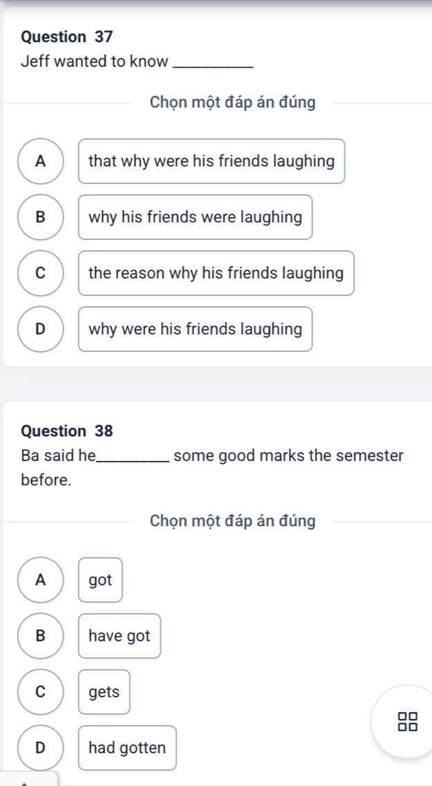 Jeff wanted to know_
Chọn một đáp án đúng
A that why were his friends laughing
B why his friends were laughing
C the reason why his friends laughing
D why were his friends laughing
Question 38
Ba said he_ some good marks the semester
before.
Chọn một đáp án đúng
A got
B have got
C gets
D had gotten