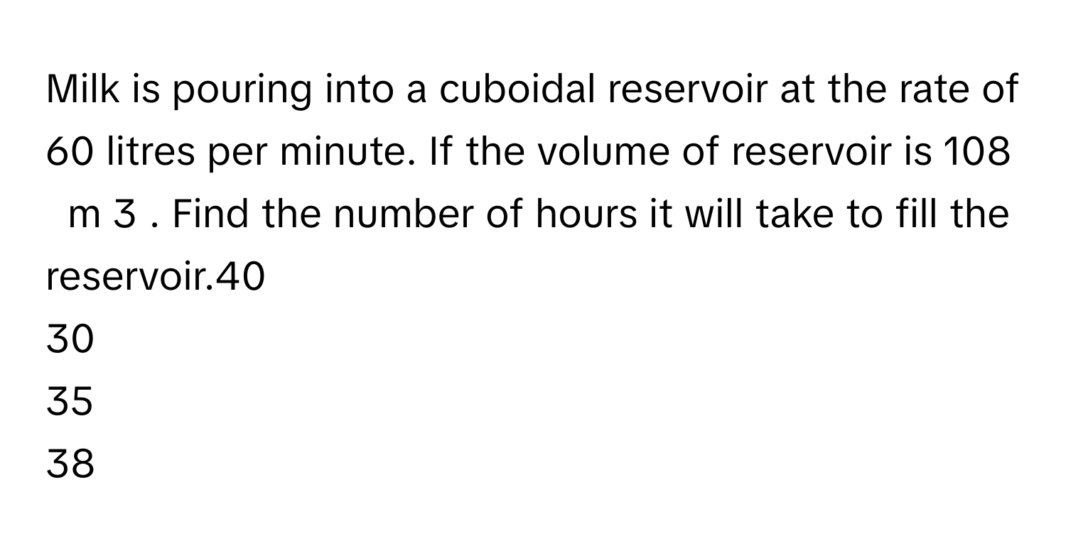 Milk is pouring into a cuboidal reservoir at the rate of 60 litres per minute. If the volume of reservoir is 108     m   3       . Find the number of hours it will take to fill the reservoir.40
30
35
38