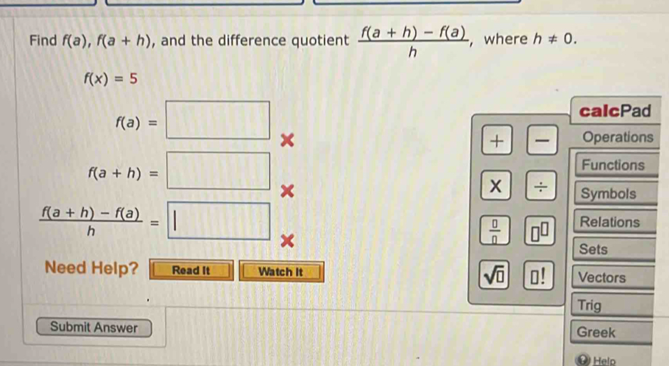 Find f(a), f(a+h) , and the difference quotient  (f(a+h)-f(a))/h  , where h!= 0.
f(x)=5
f(a)=□
calcPad 
+ — Operations
f(a+h)=□
Functions 
÷ Symbols
 (f(a+h)-f(a))/h =□ Relations
 □ /□  
Sets 
Need Help? Read It Watch it sqrt(□ ) Vectors 
Trig 
Submit Answer 
Greek 
Helo