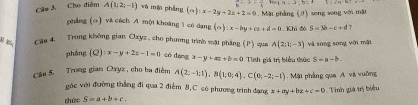 Cho điểm A(1;2;-1) và mặt phẳng (alpha ):x-2y+2z+2=0. Mặt phầng (β) song song với mặt 
phẳng (α) và cách A một khoảng 1 có dạng (α): x-by+cz+d=0. Khi đó S=3b-c+d ? 
B Bức Câu 4、 Trong không gian Oxyz , cho phương trình mặt phẳng (P) qua A(2;1;-3) và song song với mặt 
phầng (Q): :x-y+2z-1=0 có dạng x-y+az+b=0 Tính giá trị biểu thức S=a-b. 
Câu 5. Trong gian Oxyz , cho ba điểm A(2;-1;1), B(1;0;4), C(0;-2;-1). Mặt phẳng qua A và vuông 
góc với đường thẳng đi qua 2 điểm B, C có phương trình dạng x+ay+bz+c=0. Tính giá trị biểu 
thức S=a+b+c.