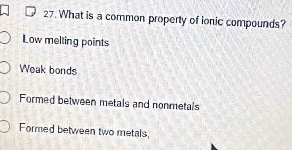 What is a common property of ionic compounds?
Low melting points
Weak bonds
Formed between metals and nonmetals
Formed between two metals,