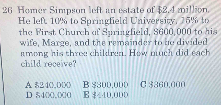 Homer Simpson left an estate of $2.4 million.
He left 10% to Springfield University, 15% to
the First Church of Springfield, $600,000 to his
wife, Marge, and the remainder to be divided
among his three children. How much did each
child receive?
A $240,000 B $300,000 C $360,000
D $400,000 E $440,000