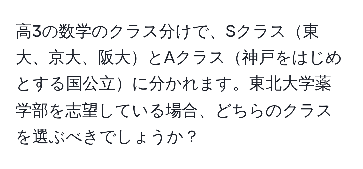 高3の数学のクラス分けで、Sクラス東大、京大、阪大とAクラス神戸をはじめとする国公立に分かれます。東北大学薬学部を志望している場合、どちらのクラスを選ぶべきでしょうか？