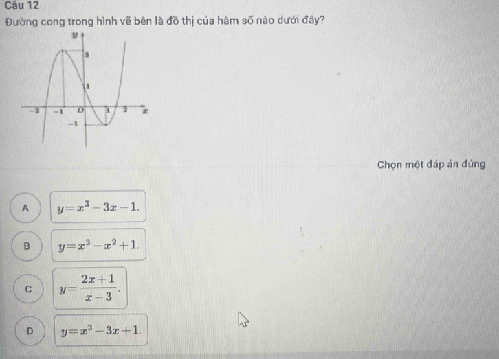 Đường cong trong hình vẽ bên là đồ thị của hàm số nào dưới đây?
Chọn một đáp án đúng
A y=x^3-3x-1.
B y=x^3-x^2+1.
C y= (2x+1)/x-3 .
D y=x^3-3x+1.