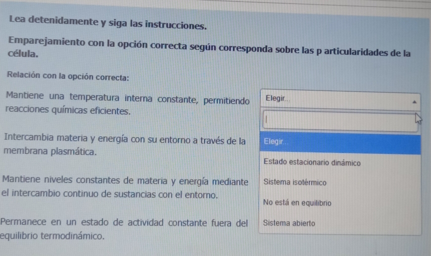 Lea detenidamente y siga las instrucciones.
Emparejamiento con la opción correcta según corresponda sobre las p articularidades de la
célula.
Relación con la opción correcta:
Mantiene una temperatura interna constante, permitiendo Elegir..
reacciones químicas eficientes.
Intercambia materia y energía con su entorno a través de la Elegir..
membrana plasmática.
Estado estacionario dinámico
Mantiene niveles constantes de materia y energía mediante Sistema isotérmico
el intercambio continuo de sustancias con el entorno.
No está en equilibrio
Permanece en un estado de actividad constante fuera del Sistema abierto
equilibrio termodinámico.