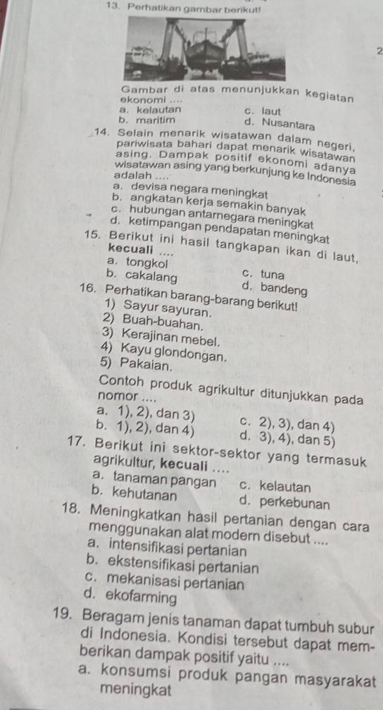 Perhatikan gambar berikut!
2
Gambar di atas menunjukkan kegiatan
ekonomi ....
a. kelautan c. laut
b. maritim d. Nusantara
14. Selain menarik wisatawan dalam negeri,
pariwisata bahari dapat menarik wisatawan
asing. Dampak positif ekonomi adanya
wisatawan asing yang berkunjung ke Indonesia
adalah ....
a. devisa negara meningkat
b. angkatan kerja semakin banyak
c. hubungan antarnegara meningkat
d. ketimpangan pendapatan meningkat
15. Berikut ini hasil tangkapan ikan di laut,
kecuali ....
a. tongkol c. tuna
b. cakalang d. bandeng
16. Perhatikan barang-barang berikut!
1) Sayur sayuran.
2) Buah-buahan.
3) Kerajinan mebel.
4) Kayu glondongan.
5) Pakaian.
Contoh produk agrikultur ditunjukkan pada
nomor ....
a. 1), 2), dan 3) c. 2), 3), dan 4)
b. 1), 2), dan 4) d. 3), 4), dan 5)
17. Berikut ini sektor-sektor yang termasuk
agrikultur, kecuali ….
a. tanaman pangan c. kelautan
b. kehutanan d. perkebunan
18. Meningkatkan hasil pertanian dengan cara
menggunakan alat modern disebut ....
a. intensifikasi pertanian
b.ekstensifikasi pertanian
c. mekanisasi pertanian
d. ekofarming
19. Beragam jenis tanaman dapat tumbuh subur
di Indonesia. Kondisi tersebut dapat mem-
berikan dampak positif yaitu ....
a. konsumsi produk pangan masyarakat
meningkat