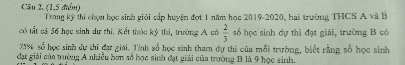 (1,5 điểm) 
Trong kỳ thi chọn học sinh giỏi cấp huyện đợt 1 năm học 2019-2020, hai trường THCS A và B 
có tất cả 56 học sinh dự thi. Kết thúc kỳ thi, trường A có  2/3  số học sinh dự thi đạt giải, trường B có
75% số học sinh dự thi đạt giải. Tính số học sinh tham dự thi của mỗi trường, biết rằng số học sinh 
đạt giải của trường A nhiều hơn số học sinh đạt giải của trường B là 9 học sinh.