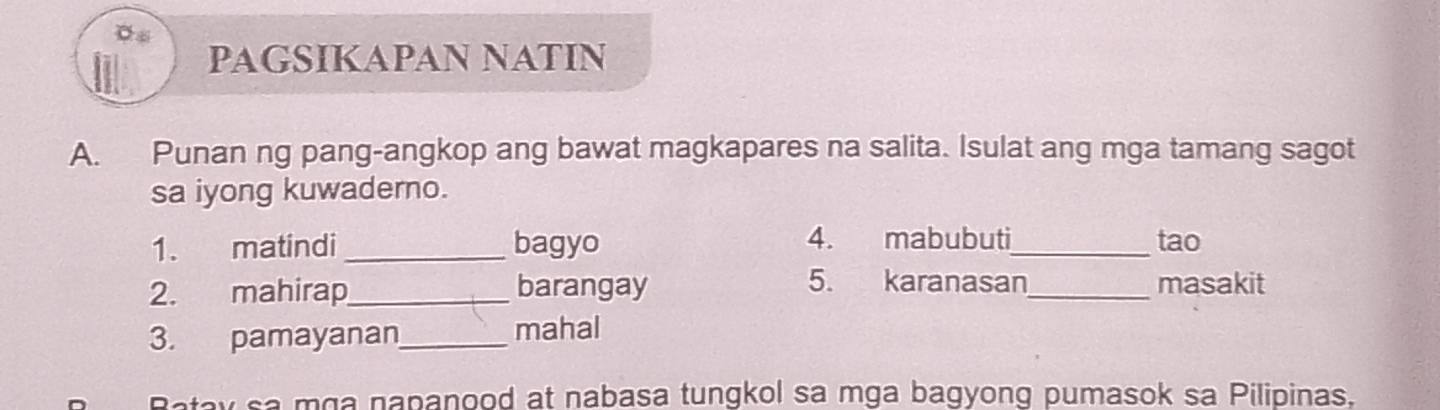 PAGSIKAPAN NATIN 
A. Punan ng pang-angkop ang bawat magkapares na salita. Isulat ang mga tamang sagot 
sa iyong kuwaderno. 
1. matindi _bagyo 4. mabubuti_ tao 
5. karanasan 
2. mahirap_ barangay _masakit 
3. pamayanan_ mahal 
y sa mɑa napanood at nabasa tungkol sa mga bagyong pumasok sa Pilipinas.