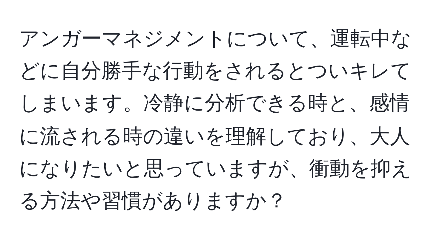 アンガーマネジメントについて、運転中などに自分勝手な行動をされるとついキレてしまいます。冷静に分析できる時と、感情に流される時の違いを理解しており、大人になりたいと思っていますが、衝動を抑える方法や習慣がありますか？